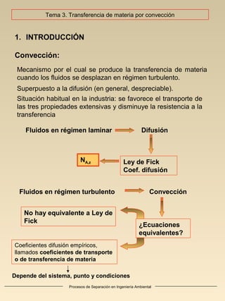 Procesos de Separación en Ingeniería Ambiental
1. INTRODUCCIÓN
Convección:
Mecanismo por el cual se produce la transferencia de materia
cuando los fluidos se desplazan en régimen turbulento.
Superpuesto a la difusión (en general, despreciable).
Situación habitual en la industria: se favorece el transporte de
las tres propiedades extensivas y disminuye la resistencia a la
transferencia
DifusiónFluidos en régimen laminar
Ley de Fick
Coef. difusión
NA,z
ConvecciónFluidos en régimen turbulento
¿Ecuaciones
equivalentes?
Coeficientes difusión empíricos,
llamados coeficientes de transporte
o de transferencia de materia
No hay equivalente a Ley de
Fick
Depende del sistema, punto y condiciones
Tema 3. Transferencia de materia por convección
 