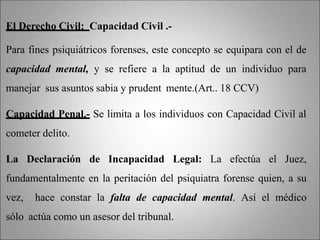 El Derecho Civil: Capacidad Civil .-
Para fines psiquiátricos forenses, este concepto se equipara con el de
capacidad mental, y se refiere a la aptitud de un individuo para
manejar sus asuntos sabia y prudent mente.(Art.. 18 CCV)
Capacidad Penal.- Se limita a los individuos con Capacidad Civil al
cometer delito.
La Declaración de Incapacidad Legal: La efectúa el Juez,
fundamentalmente en la peritación del psiquiatra forense quien, a su
vez, hace constar la falta de capacidad mental. Así el médico
sólo actúa como un asesor del tribunal.
 