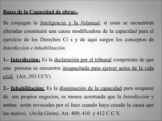 Bases de la Capacidad de obrar.-
Se conjugan la Inteligencia y la Voluntad, si estas se encuentran
alteradas constituirá una causa modificadora de la capacidad para el
ejercicio de los Derechos Ci s y de aquí surgen los conceptos de
Interdicción e Inhabilitación.
1.- Interdicción: Es la declaración por el tribunal competente de que
una persona se encuentra incapacitada para ejercer actos de la vida
civil. (Art..393 CCV)
2.- Inhabilitación: Es la disminución de la capacidad para ocuparse
de sus propios negocios, es menos acentuada que la Interdicción y
ambas serán revocadas por el Juez cuando haya cesado la causa que
las motivó. (Avila Girón). Art. 409; 410 y 412 C.C.V.
 