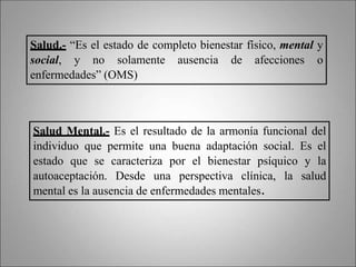 Salud.- “Es el estado de completo bienestar físico, mental y
social, y no solamente ausencia de afecciones o
enfermedades” (OMS)
Salud Mental.- Es el resultado de la armonía funcional del
individuo que permite una buena adaptación social. Es el
estado que se caracteriza por el bienestar psíquico y la
autoaceptación. Desde una perspectiva clínica, la salud
mental es la ausencia de enfermedades mentales.
 