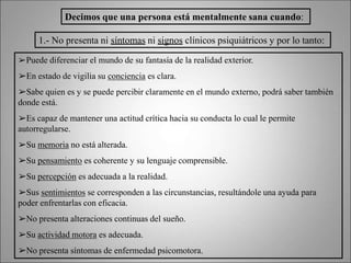 Decimos que una persona está mentalmente sana cuando:
1.- No presenta ni síntomas ni signos clínicos psiquiátricos y por lo tanto:
➢Puede diferenciar el mundo de su fantasía de la realidad exterior.
➢En estado de vigilia su conciencia es clara.
➢Sabe quien es y se puede percibir claramente en el mundo externo, podrá saber también
donde está.
➢Es capaz de mantener una actitud crítica hacia su conducta lo cual le permite
autorregularse.
➢Su memoria no está alterada.
➢Su pensamiento es coherente y su lenguaje comprensible.
➢Su percepción es adecuada a la realidad.
➢Sus sentimientos se corresponden a las circunstancias, resultándole una ayuda para
poder enfrentarlas con eficacia.
➢No presenta alteraciones continuas del sueño.
➢Su actividad motora es adecuada.
➢No presenta síntomas de enfermedad psicomotora.
 