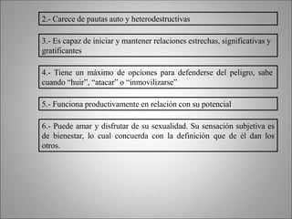 2.- Carece de pautas auto y heterodestructivas
3.- Es capaz de iniciar y mantener relaciones estrechas, significativas y
gratificantes
4.- Tiene un máximo de opciones para defenderse del peligro, sabe
cuando “huir”, “atacar” o “inmovilizarse”
5.- Funciona productivamente en relación con su potencial
6.- Puede amar y disfrutar de su sexualidad. Su sensación subjetiva es
de bienestar, lo cual concuerda con la definición que de él dan los
otros.
 