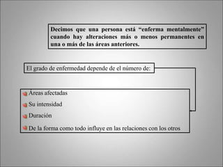 Decimos que una persona está “enferma mentalmente”
cuando hay alteraciones más o menos permanentes en
una o más de las áreas anteriores.
El grado de enfermedad depende de el número de:
Áreas afectadas
Su intensidad
Duración
De la forma como todo influye en las relaciones con los otros
 