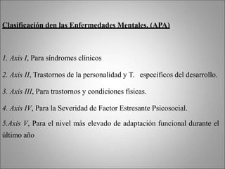 Clasificación den las Enfermedades Mentales. (APA)
1. Axis I, Para síndromes clínicos
2. Axis II, Trastornos de la personalidad y T. específicos del desarrollo.
3. Axis III, Para trastornos y condiciones físicas.
4. Axis IV, Para la Severidad de Factor Estresante Psicosocial.
5.Axis V, Para el nivel más elevado de adaptación funcional durante el
último año
 
