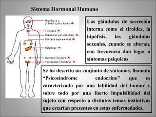 Sistema Hormonal Humano
Las glándulas de secreción
interna como el tiroides, la
hipófisis, las glándulas
sexuales, cuando se alteran,
con frecuencia dan lugar a
síntomas psíquicos.
Se ha descrito un conjunto de síntomas, llamado
“Psicosíndrome endocrino” que es
caracterizado por una labilidad del humor y
sobre todo por una fuerte impulsibidad del
sujeto con respecto a distintos temas instintivos
que estarían presentes en estas enfermedades.
 