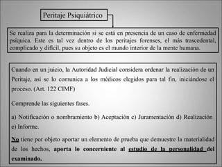 Se realiza para la determinación si se está en presencia de un caso de enfermedad
psíquica. Este es tal vez dentro de los peritajes forenses, el más trascedental,
complicado y difícil, pues su objeto es el mundo interior de la mente humana.
Peritaje Psiquiátrico
Cuando en un juicio, la Autoridad Judicial considera ordenar la realización de un
Peritaje, así se lo comunica a los médicos elegidos para tal fin, iniciándose el
proceso. (Art. 122 CIMF)
Comprende las siguientes fases.
a) Notificación o nombramiento b) Aceptación c) Juramentación d) Realización
e) Informe.
No tiene por objeto aportar un elemento de prueba que demuestre la materialidad
de los hechos, aporta lo concerniente al estudio de la personalidad del
examinado.
 