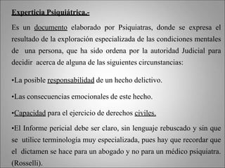 Experticia Psiquiátrica.-
Es un documento elaborado por Psiquiatras, donde se expresa el
resultado de la exploración especializada de las condiciones mentales
de una persona, que ha sido ordena por la autoridad Judicial para
decidir acerca de alguna de las siguientes circunstancias:
•La posible responsabilidad de un hecho delictivo.
•Las consecuencias emocionales de este hecho.
•Capacidad para el ejercicio de derechos civiles.
•El Informe pericial debe ser claro, sin lenguaje rebuscado y sin que
se utilice terminología muy especializada, pues hay que recordar que
el dictamen se hace para un abogado y no para un médico psiquiatra.
(Rosselli).
 