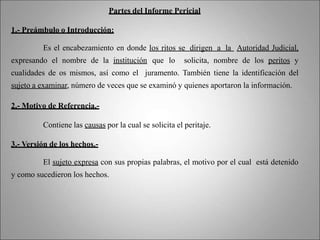 Partes del Informe Pericial
1.- Preámbulo o Introducción:
Es el encabezamiento en donde los ritos se dirigen a la Autoridad Judicial,
expresando el nombre de la institución que lo solicita, nombre de los peritos y
cualidades de os mismos, así como el juramento. También tiene la identificación del
sujeto a examinar, número de veces que se examinó y quienes aportaron la información.
2.- Motivo de Referencia.-
Contiene las causas por la cual se solicita el peritaje.
3.- Versión de los hechos.-
El sujeto expresa con sus propias palabras, el motivo por el cual está detenido
y como sucedieron los hechos.
 