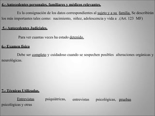 4.- Antecedentes personales, familiares y médicos relevantes.
Es la consignación de los datos correspondientes al sujeto y a su familia. Se describirán
los más importantes tales como: nacimiento, niñez, adolescencia y vida a .(Art. 123 MF)
5.- Antecedentes Judiciales.
Para ver cuantas veces ha estado detenido.
6.- Examen físico
Debe ser completo y cuidadoso cuando se sospechen posibles alteraciones orgánicas y
neurológicas.
entrevistas psicológicas, pruebas
7.- Técnicas Utilizadas.
Entrevistas psiquiátricas,
psicológicas y otras
 