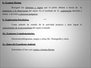 8.- Examen Mental.
Recogerá los síntomas y signos que el perito obtiene a través de la
anamnesis y la observación del sujeto. Es el resultado de la exploración detenida y
minuc a de todos s procesos psíquicos.
9.- Exploración Psicológica.
Como método de estudio de la actividad psíquica y para lograr el
conocimiento de la personalidad del sujeto evaluado.
10.- Exámenes Complementarios.
Electroencefalogramas, sangre y orina, Rx. Tomografía y otros.
11.- Datos del Expediente Judicial.
Solicitados al Juez, por copias o lectura directa.
 