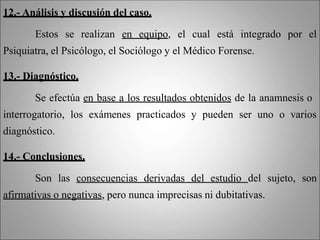 12.- Análisis y discusión del caso.
Estos se realizan en equipo, el cual está integrado por el
Psiquiatra, el Psicólogo, el Sociólogo y el Médico Forense.
13.- Diagnóstico.
Se efectúa en base a los resultados obtenidos de la anamnesis o
interrogatorio, los exámenes practicados y pueden ser uno o varios
diagnóstico.
14.- Conclusiones.
Son las consecuencias derivadas del estudio del sujeto, son
afirmativas o negativas, pero nunca imprecisas ni dubitativas.
 