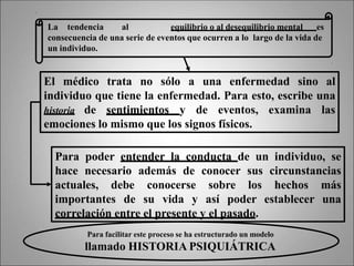 La tendencia al equilibrio o al desequilibrio mental es
consecuencia de una serie de eventos que ocurren a lo largo de la vida de
un individuo.
Para poder entender la conducta de un individuo, se
hace necesario además de conocer sus circunstancias
actuales, debe conocerse sobre los hechos más
importantes de su vida y así poder establecer una
correlación entre el presente y el pasado.
El médico trata no sólo a una enfermedad sino al
individuo que tiene la enfermedad. Para esto, escribe una
historia de sentimientos y de eventos, examina las
emociones lo mismo que los signos físicos.
Para facilitar este proceso se ha estructurado un modelo
llamado HISTORIA PSIQUIÁTRICA
 