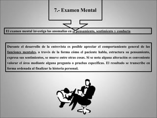 7.- Examen Mental
El examen mental investiga las anomalías en el pensamiento, sentimiento y conducta.
Durante el desarrollo de la entrevista es posible apreciar el comportamiento general de las
funciones mentales, a través de la forma cómo el paciente habla, estructura su pensamiento,
expresa sus sentimientos, se mueve entre otras cosas. Si se nota alguna alteración es conveniente
valorar el área mediante alguna pregunta o pruebas específicas. El resultado se transcribe en
forma ordenada al finalizar la historia personal.
 