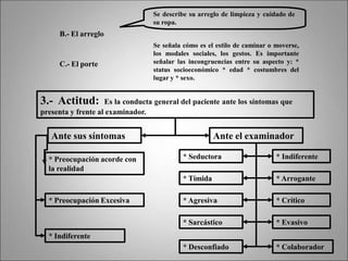 B.- El arreglo
Se describe su arreglo de limpieza y cuidado de
su ropa.
C.- El porte
Se señala cómo es el estilo de caminar o moverse,
los modales sociales, los gestos. Es importante
señalar las incongruencias entre su aspecto y: *
status socioeconómico * edad * costumbres del
lugar y * sexo.
3.- Actitud: Es la conducta general del paciente ante los síntomas que
presenta y frente al examinador.
* Preocupación Excesiva
Ante sus síntomas
* Preocupación acorde con
la realidad
Ante el examinador
* Indiferente
* Seductora * Indiferente
* Tímida * Arrogante
* Agresiva * Crítico
* Sarcástico * Evasivo
* Desconfiado * Colaborador
 