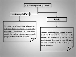 4.- Autocognición y Juicio:
Autocognición
Se utiliza este término para señalar si el
individuo tiene conciencia de presentar
problemas, alteraciones o enfermedad
mental. Se explora esta área preguntando
por qué motivo acude a la consulta.
Juicio
También llamado sentido común, es el acto
mediante el cual el individuo es capaz de
valorar las alternativas y actuar. Si su
conducta está dentro de lo esperable para
su edad y condición social se dice que su
juicio es normal.
 