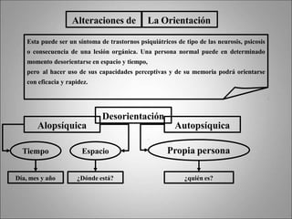 Alteraciones de La Orientación
Esta puede ser un síntoma de trastornos psiquiátricos de tipo de las neurosis, psicosis
o consecuencia de una lesión orgánica. Una persona normal puede en determinado
momento desorientarse en espacio y tiempo,
pero al hacer uso de sus capacidades perceptivas y de su memoria podrá orientarse
con eficacia y rapidez.
Desorientación
Alopsíquica Autopsíquica
Tiempo Espacio
Día, mes y año ¿Dónde está?
Propia persona
¿quién es?
 