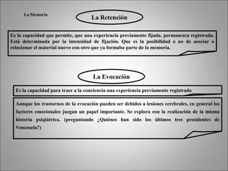 La Memoria
La Retención
Es la capacidad que permite, que una experiencia previamente fijada, permanezca registrada.
Está determinada por la intensidad de fijación. Que es la posibilidad o no de asociar o
relacionar el material nuevo con otro que ya formaba parte de la memoria.
La Evocación
Es la capacidad para traer a la conciencia una experiencia previamente registrada
Aunque los trastornos de la evocación pueden ser debidos a lesiones cerebrales, en general los
factores emocionales juegan un papel importante. Se explora con la realización de la misma
historia psiqiátrica. (preguntando ¿Quiénes han sido los últimos tres presidentes de
Venezuela?)
 