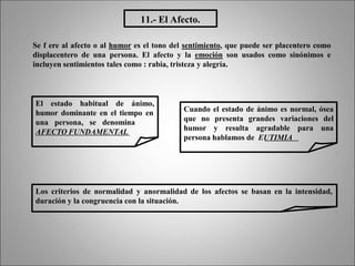 11.- El Afecto.
Se f ere al afecto o al humor es el tono del sentimiento, que puede ser placentero como
displacentero de una persona. El afecto y la emoción son usados como sinónimos e
incluyen sentimientos tales como : rabia, tristeza y alegría.
El estado habitual de ánimo,
humor dominante en el tiempo en
una persona, se denomina
AFECTO FUNDAMENTAL
Cuando el estado de ánimo es normal, ósea
que no presenta grandes variaciones del
humor y resulta agradable para una
persona hablamos de EUTIMIA
Los criterios de normalidad y anormalidad de los afectos se basan en la intensidad,
duración y la congruencia con la situación.
 