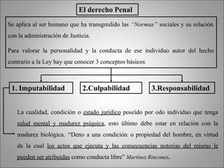 La cualidad, condición o estado jurídico poseído por odo individuo que tenga
salud mental y madurez psíquica, esto último debe estar en relación con la
madurez biológica. “Deno a una condición o propiedad del hombre, en virtud
de la cual los actos que ejecuta y las consecuencias notorias del mismo le
pueden ser atribuidas como conducta libre” Martínez Rincones.
El derecho Penal
Se aplica al ser humano que ha transgredido las “Normas” sociales y su relación
con la administración de Justicia.
Para valorar la personalidad y la conducta de ese individuo autor del hecho
contrario a la Ley hay que conocer 3 conceptos básicos
1. Imputabilidad 2.Culpabilidad 3.Responsabilidad
 