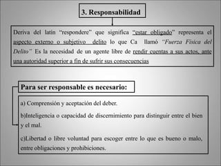 a) Comprensión y aceptación del deber.
b)Inteligencia o capacidad de discernimiento para distinguir entre el bien
y el mal.
c)Libertad o libre voluntad para escoger entre lo que es bueno o malo,
entre obligaciones y prohibiciones.
3. Responsabilidad
Deriva del latín “respondere” que significa “estar obligado” representa el
aspecto externo o subjetivo delito lo que Ca llamó “Fuerza Física del
Delito” Es la necesidad de un agente libre de rendir cuentas a sus actos, ante
una autoridad superior a fin de sufrir sus consecuencias
Para ser responsable es necesario:
 