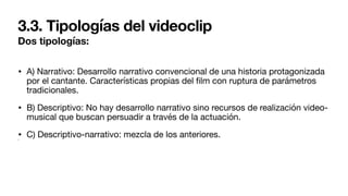 3.3. Tipologías del videoclip
Dos tipologías:
• A) Narrativo: Desarrollo narrativo convencional de una historia protagonizada
por el cantante. Características propias del
fi
lm con ruptura de parámetros
tradicionales.
• B) Descriptivo: No hay desarrollo narrativo sino recursos de realización video-
musical que buscan persuadir a través de la actuación.
• C) Descriptivo-narrativo: mezcla de los anteriores.
•
 
