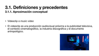 3.1. Definiciones y precedentes
3.1.1. Aproximación conceptual
• Videoclip o music video
• El videoclip es una producción audiovisual próxima a la publicidad televisiva,
el contexto cinematográ
fi
co, la industria discográ
fi
ca y el documento
antropológico.
 