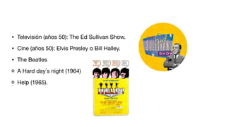 • Televisión (años 50): The Ed Sullivan Show.
• Cine (años 50): Elvis Presley o Bill Halley.
• The Beatles
A Hard day´s night (1964)
Help (1965).
•
 