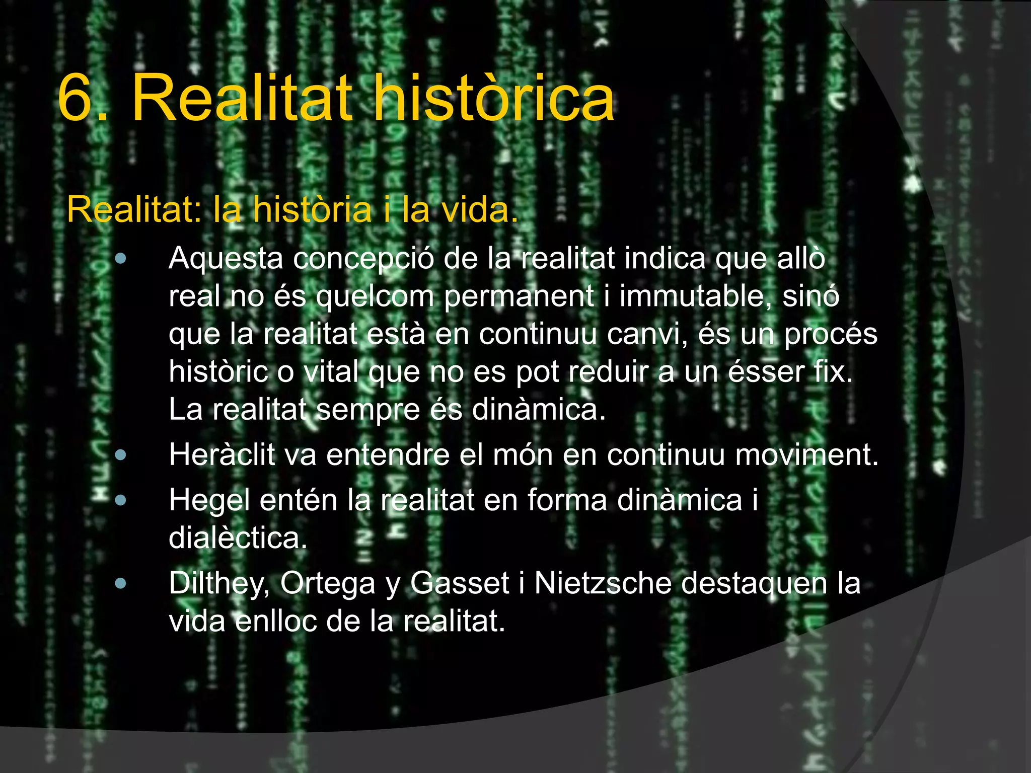 6. Realitat històrica
Realitat: la història i la vida.
 Aquesta concepció de la realitat indica que allò
real no és quelcom permanent i immutable, sinó
que la realitat està en continuu canvi, és un procés
històric o vital que no es pot reduir a un ésser fix.
La realitat sempre és dinàmica.
 Heràclit va entendre el món en continuu moviment.
 Hegel entén la realitat en forma dinàmica i
dialèctica.
 Dilthey, Ortega y Gasset i Nietzsche destaquen la
vida enlloc de la realitat.
 