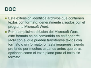 DOC
 Esta extensión identifica archivos que contienen
textos con formato, generalmente creados con el
programa Microsoft Word.
 Por la amplísima difusión del Microsoft Word,
este formato se ha convertido en estándar de
facto con el que pueden transferirse textos con
formato o sin formato, o hasta imágenes, siendo
preferido por muchos usuarios antes que otras
opciones como el texto plano para el texto sin
formato.
 