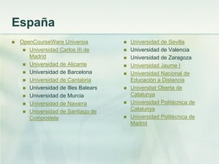 España
 OpenCourseWare Universia
 Universidad Carlos III de
Madrid
 Universidad de Alicante
 Universidad de Barcelona
 Universidad de Cantabria
 Universidad de Illes Balears
 Universidad de Murcia
 Universidad de Navarra
 Universidad de Santiago de
Compostela
 Universidad de Sevilla
 Universidad de Valencia
 Universidad de Zaragoza
 Universidad Jaume I
 Universidad Nacional de
Educación a Distancia
 Universitat Oberta de
Catalunya
 Universidad Politécnica de
Catalunya
 Universidad Politécnica de
Madrid
 