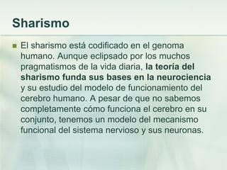 Sharismo
 El sharismo está codificado en el genoma
humano. Aunque eclipsado por los muchos
pragmatismos de la vida diaria, la teoría del
sharismo funda sus bases en la neurociencia
y su estudio del modelo de funcionamiento del
cerebro humano. A pesar de que no sabemos
completamente cómo funciona el cerebro en su
conjunto, tenemos un modelo del mecanismo
funcional del sistema nervioso y sus neuronas.
 