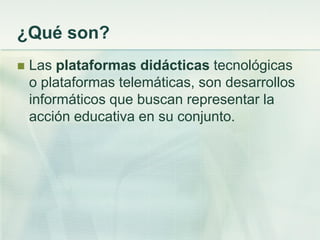 ¿Qué son?
 Las plataformas didácticas tecnológicas
o plataformas telemáticas, son desarrollos
informáticos que buscan representar la
acción educativa en su conjunto.
 
