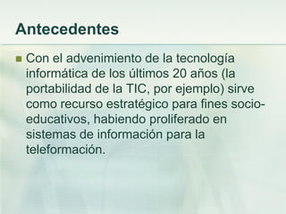Antecedentes
 Con el advenimiento de la tecnología
informática de los últimos 20 años (la
portabilidad de la TIC, por ejemplo) sirve
como recurso estratégico para fines socio-
educativos, habiendo proliferado en
sistemas de información para la
teleformación.
 