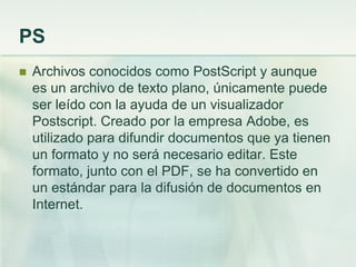 PS
 Archivos conocidos como PostScript y aunque
es un archivo de texto plano, únicamente puede
ser leído con la ayuda de un visualizador
Postscript. Creado por la empresa Adobe, es
utilizado para difundir documentos que ya tienen
un formato y no será necesario editar. Este
formato, junto con el PDF, se ha convertido en
un estándar para la difusión de documentos en
Internet.
 
