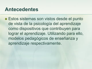 Antecedentes
 Estos sistemas son vistos desde el punto
de vista de la psicología del aprendizaje
como dispositivos que contribuyen para
lograr el aprendizaje. Utilizando para ello,
modelos pedagógicos de enseñanza y
aprendizaje respectivamente.
 