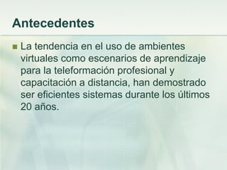 Antecedentes
 La tendencia en el uso de ambientes
virtuales como escenarios de aprendizaje
para la teleformación profesional y
capacitación a distancia, han demostrado
ser eficientes sistemas durante los últimos
20 años.
 