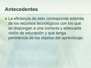 Antecedentes
 La eficiencia de esto corresponde además
de los recursos tecnológicos con los que
se dispongan a una correcta y adecuada
visión de educación y que tenga
pertinencia de los objetos del aprendizaje.
 