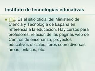Instituto de tecnologías educativas
 ITE. Es el sitio oficial del Ministerio de
Ciencia y Tecnología de España en
referencia a la educación. Hay cursos para
profesores, relación de las páginas web de
Centros de enseñanza, proyectos
educativos oficiales, foros sobre diversas
áreas, enlaces, etc.
 