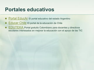 Portales educativos
 Portal EducAr El portal educativo del estado Argentino
 Educar Chile El portal de la educación de Chile
 EDUTEKA Portal gratuito Colombiano para docentes y directivos
escolares interesados en mejorar la educación con el apoyo de las TIC
 