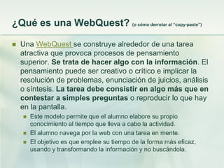 ¿Qué es una WebQuest? (o cómo derrotar al “copy-paste”)
 Una WebQuest se construye alrededor de una tarea
atractiva que provoca procesos de pensamiento
superior. Se trata de hacer algo con la información. El
pensamiento puede ser creativo o crítico e implicar la
resolución de problemas, enunciación de juicios, análisis
o síntesis. La tarea debe consistir en algo más que en
contestar a simples preguntas o reproducir lo que hay
en la pantalla.
 Este modelo permite que el alumno elabore su propio
conocimiento al tiempo que lleva a cabo la actividad.
 El alumno navega por la web con una tarea en mente.
 El objetivo es que emplee su tiempo de la forma más eficaz,
usando y transformando la información y no buscándola.
 