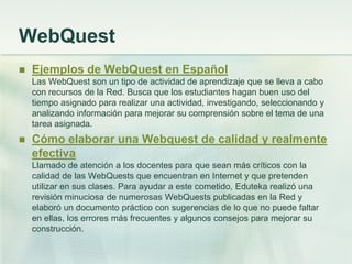 WebQuest
 Ejemplos de WebQuest en Español
Las WebQuest son un tipo de actividad de aprendizaje que se lleva a cabo
con recursos de la Red. Busca que los estudiantes hagan buen uso del
tiempo asignado para realizar una actividad, investigando, seleccionando y
analizando información para mejorar su comprensión sobre el tema de una
tarea asignada.
 Cómo elaborar una Webquest de calidad y realmente
efectiva
Llamado de atención a los docentes para que sean más críticos con la
calidad de las WebQuests que encuentran en Internet y que pretenden
utilizar en sus clases. Para ayudar a este cometido, Eduteka realizó una
revisión minuciosa de numerosas WebQuests publicadas en la Red y
elaboró un documento práctico con sugerencias de lo que no puede faltar
en ellas, los errores más frecuentes y algunos consejos para mejorar su
construcción.
 