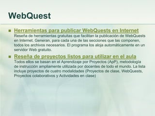 WebQuest
 Herramientas para publicar WebQuests en Internet
Reseña de herramientas gratuitas que facilitan la publicación de WebQuests
en Internet. Generan, para cada una de las secciones que las componen,
todos los archivos necesarios. El programa los aloja automáticamente en un
servidor Web gratuito.
 Reseña de proyectos listos para utilizar en el aula
Todos ellos se basan en el Aprendizaje por Proyectos (ApP), metodología
de instrucción ampliamente utilizada por docentes de todo el mundo. La lista
incluye proyectos de cuatro modalidades (Proyectos de clase, WebQuests,
Proyectos colaborativos y Actividades en clase)
 