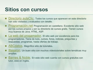 Sitios con cursos
 Directorio aulaClic. Todos los cursos que aparecen en este directorio
han sido visitados y evaluados con detalle.
 Programación.net Programación en castellano. Excelente sitio web
por los cursos propios y por su directorio de cursos gratis. Tienen cursos
muy buenos de Java, HTML, ASP.
 La web del progamador. El sitio web por excelencia para los
programadores. Tiene de todo, cursos, foros, noticias, preguntas y
respuestas, programas, hasta ofertas de trabajo.
 ABCdatos. Magnífico sitio de tutoriales.
 Illasaron. Un buen sitio con muchos videotutoriales sobre temáticas muy
amplias.
 Barnes & Noble. En este sitio web cuenta con cursos gratuitos con
tutor, está en Inglés.
 