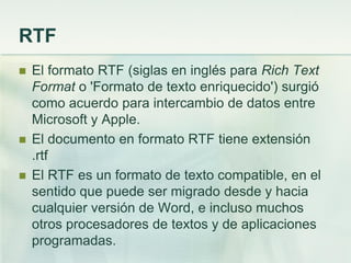 RTF
 El formato RTF (siglas en inglés para Rich Text
Format o 'Formato de texto enriquecido') surgió
como acuerdo para intercambio de datos entre
Microsoft y Apple.
 El documento en formato RTF tiene extensión
.rtf
 El RTF es un formato de texto compatible, en el
sentido que puede ser migrado desde y hacia
cualquier versión de Word, e incluso muchos
otros procesadores de textos y de aplicaciones
programadas.
 