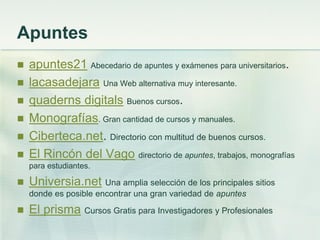 Apuntes
 apuntes21 Abecedario de apuntes y exámenes para universitarios.
 lacasadejara Una Web alternativa muy interesante.
 quaderns digitals Buenos cursos.
 Monografías. Gran cantidad de cursos y manuales.
 Ciberteca.net. Directorio con multitud de buenos cursos.
 El Rincón del Vago directorio de apuntes, trabajos, monografías
para estudiantes.
 Universia.net Una amplia selección de los principales sitios
donde es posible encontrar una gran variedad de apuntes
 El prisma Cursos Gratis para Investigadores y Profesionales
 