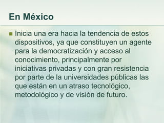 En México
 Inicia una era hacia la tendencia de estos
dispositivos, ya que constituyen un agente
para la democratización y acceso al
conocimiento, principalmente por
iniciativas privadas y con gran resistencia
por parte de la universidades públicas las
que están en un atraso tecnológico,
metodológico y de visión de futuro.
 