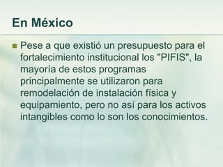 En México
 Pese a que existió un presupuesto para el
fortalecimiento institucional los "PIFIS", la
mayoría de estos programas
principalmente se utilizaron para
remodelación de instalación física y
equipamiento, pero no así para los activos
intangibles como lo son los conocimientos.
 