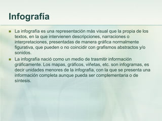Infografía
 La infografía es una representación más visual que la propia de los
textos, en la que intervienen descripciones, narraciones o
interpretaciones, presentadas de manera gráfica normalmente
figurativa, que pueden o no coincidir con grafismos abstractos y/o
sonidos.
 La infografía nació como un medio de trasmitir información
gráficamente. Los mapas, gráficos, viñetas, etc. son infogramas, es
decir unidades menores de la infografía, con la que se presenta una
información completa aunque pueda ser complementaria o de
síntesis.
 