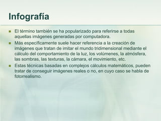 Infografía
 El término también se ha popularizado para referirse a todas
aquellas imágenes generadas por computadora.
 Más específicamente suele hacer referencia a la creación de
imágenes que tratan de imitar el mundo tridimensional mediante el
cálculo del comportamiento de la luz, los volúmenes, la atmósfera,
las sombras, las texturas, la cámara, el movimiento, etc.
 Estas técnicas basadas en complejos cálculos matemáticos, pueden
tratar de conseguir imágenes reales o no, en cuyo caso se habla de
fotorrealismo.
 