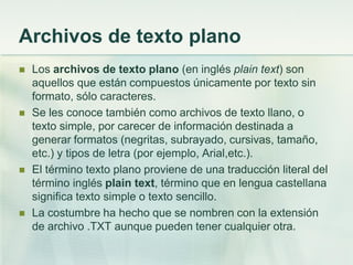 Archivos de texto plano
 Los archivos de texto plano (en inglés plain text) son
aquellos que están compuestos únicamente por texto sin
formato, sólo caracteres.
 Se les conoce también como archivos de texto llano, o
texto simple, por carecer de información destinada a
generar formatos (negritas, subrayado, cursivas, tamaño,
etc.) y tipos de letra (por ejemplo, Arial,etc.).
 El término texto plano proviene de una traducción literal del
término inglés plain text, término que en lengua castellana
significa texto simple o texto sencillo.
 La costumbre ha hecho que se nombren con la extensión
de archivo .TXT aunque pueden tener cualquier otra.
 